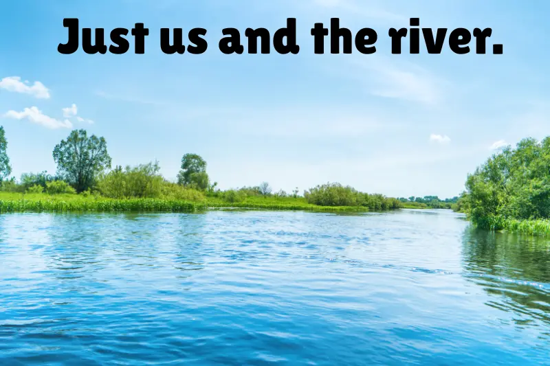 just us and the river. 
